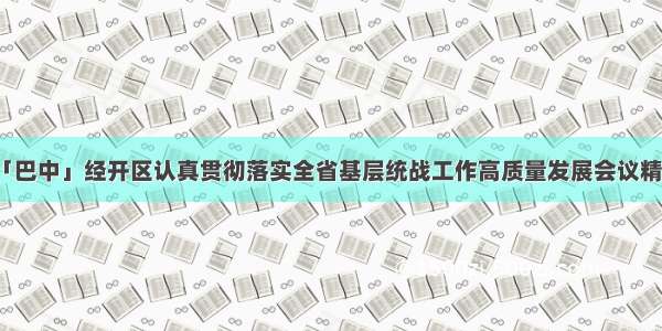 「巴中」经开区认真贯彻落实全省基层统战工作高质量发展会议精神