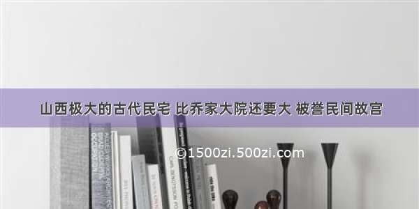 山西极大的古代民宅 比乔家大院还要大 被誉民间故宫