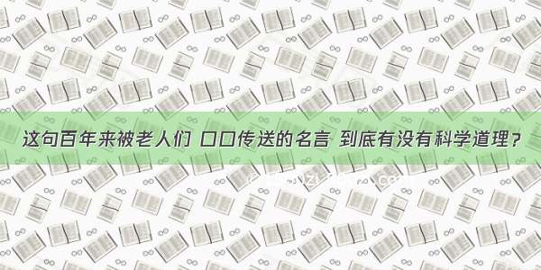 这句百年来被老人们 口口传送的名言 到底有没有科学道理？