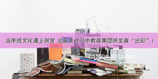 当传统文化遇上创客 北京丰台八中教育集团师生真“出彩”！