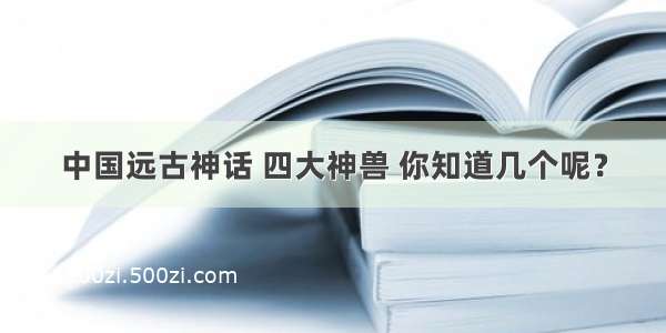 中国远古神话 四大神兽 你知道几个呢？