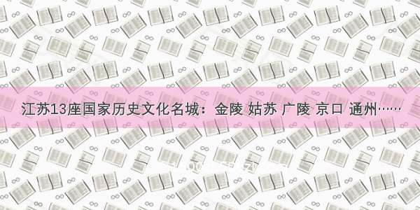 江苏13座国家历史文化名城：金陵 姑苏 广陵 京口 通州……