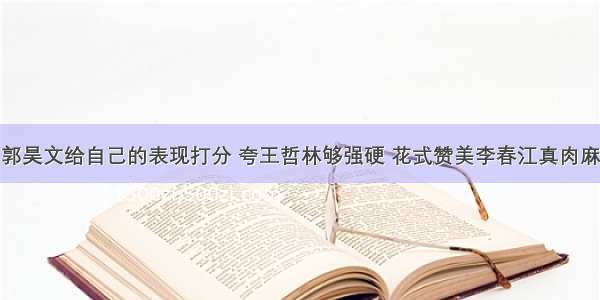 郭昊文给自己的表现打分 夸王哲林够强硬 花式赞美李春江真肉麻