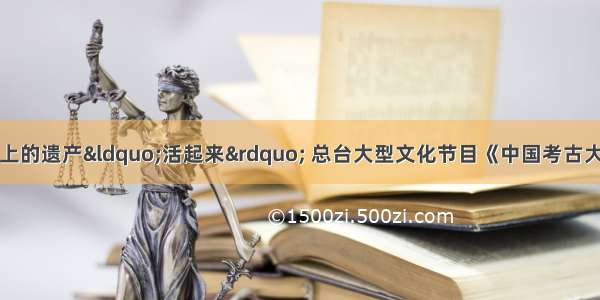 让陈列在广阔大地上的遗产&ldquo;活起来&rdquo; 总台大型文化节目《中国考古大会》即将踏上探秘