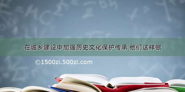 在城乡建设中加强历史文化保护传承 他们这样做