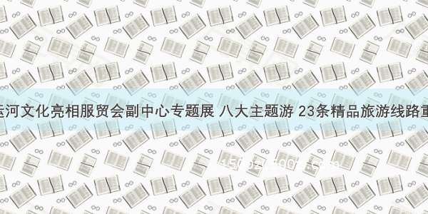 千年大运河文化亮相服贸会副中心专题展 八大主题游 23条精品旅游线路重磅推出！