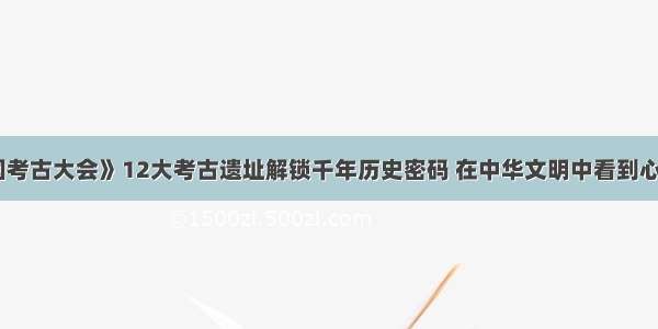 《中国考古大会》12大考古遗址解锁千年历史密码 在中华文明中看到心之所向