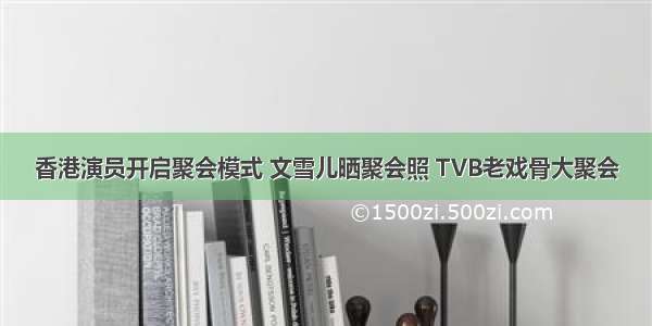 香港演员开启聚会模式 文雪儿晒聚会照 TVB老戏骨大聚会