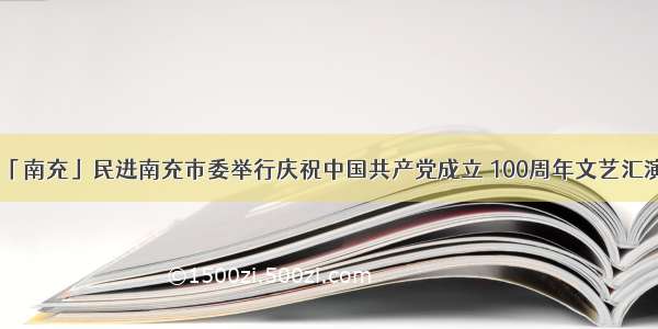 「南充」民进南充市委举行庆祝中国共产党成立 100周年文艺汇演