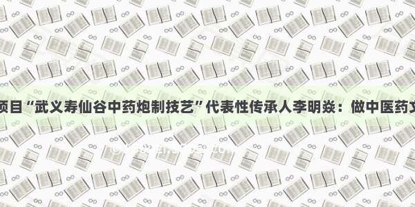 国家级非遗项目“武义寿仙谷中药炮制技艺”代表性传承人李明焱：做中医药文化守正创新