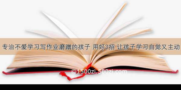 专治不爱学习写作业磨蹭的孩子 用好3招 让孩子学习自觉又主动