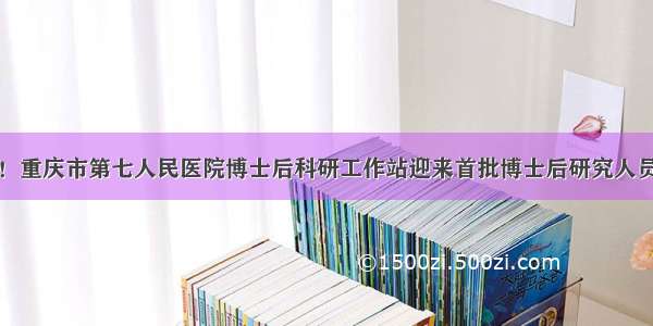 喜讯！重庆市第七人民医院博士后科研工作站迎来首批博士后研究人员进站