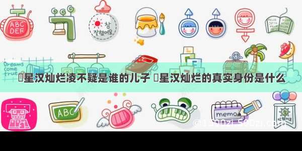 ​星汉灿烂凌不疑是谁的儿子 ​星汉灿烂的真实身份是什么