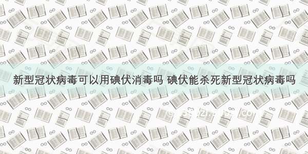 新型冠状病毒可以用碘伏消毒吗 碘伏能杀死新型冠状病毒吗