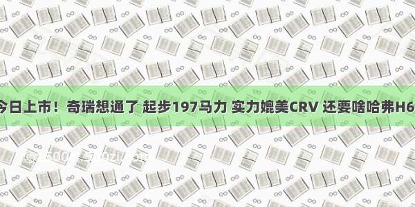 今日上市！奇瑞想通了 起步197马力 实力媲美CRV 还要啥哈弗H6？