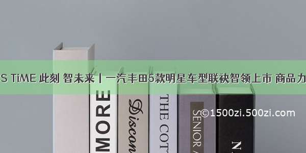 IT'S TiME 此刻 智未来丨一汽丰田5款明星车型联袂智领上市 商品力全线猛增