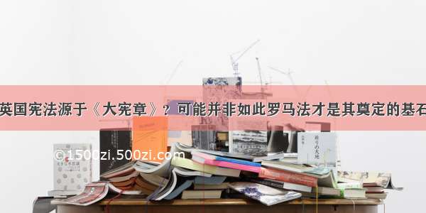 英国宪法源于《大宪章》？可能并非如此罗马法才是其奠定的基石