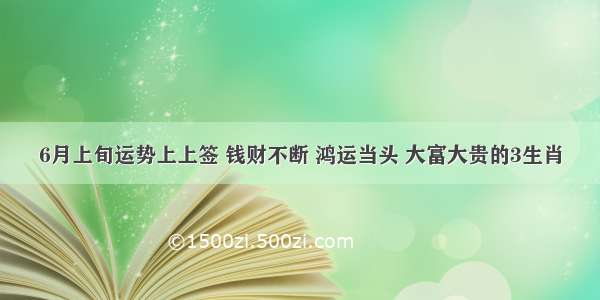 6月上旬运势上上签 钱财不断 鸿运当头 大富大贵的3生肖