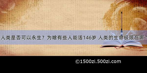 人类是否可以永生？为啥有些人能活146岁 人类的生命极限在哪？