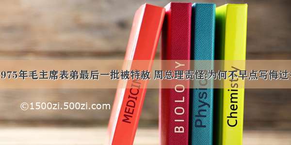 1975年毛主席表弟最后一批被特赦 周总理责怪:为何不早点写悔过书