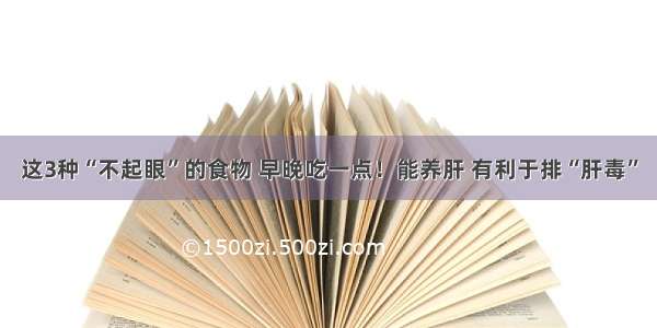 这3种“不起眼”的食物 早晚吃一点！能养肝 有利于排“肝毒”