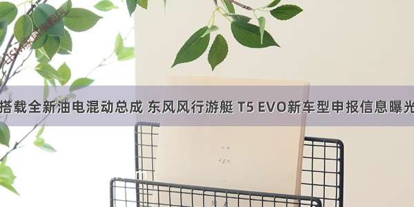 搭载全新油电混动总成 东风风行游艇 T5 EVO新车型申报信息曝光