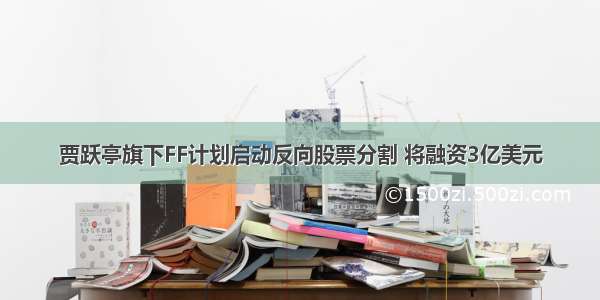 贾跃亭旗下FF计划启动反向股票分割 将融资3亿美元