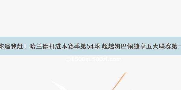 你追我赶！哈兰德打进本赛季第54球 超越姆巴佩独享五大联赛第一