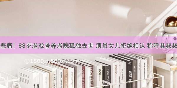 悲痛！88岁老戏骨养老院孤独去世 演员女儿拒绝相认 称呼其叔叔