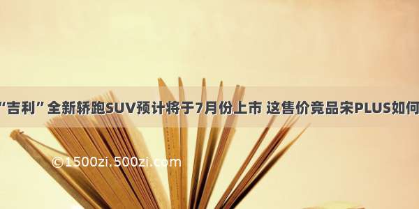 “吉利”全新轿跑SUV预计将于7月份上市 这售价竞品宋PLUS如何？