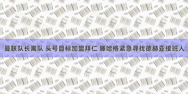 曼联队长离队 头号目标加盟拜仁 滕哈格紧急寻找德赫亚接班人