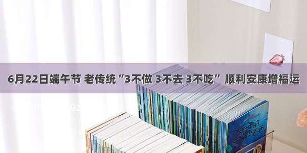 6月22日端午节 老传统“3不做 3不去 3不吃” 顺利安康增福运