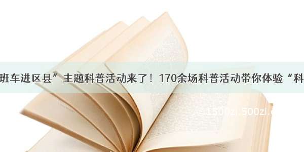 “科普班车进区县”主题科普活动来了！170余场科普活动带你体验“科普盛宴”