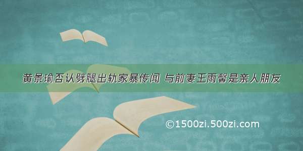 黄景瑜否认劈腿出轨家暴传闻 与前妻王雨馨是亲人朋友