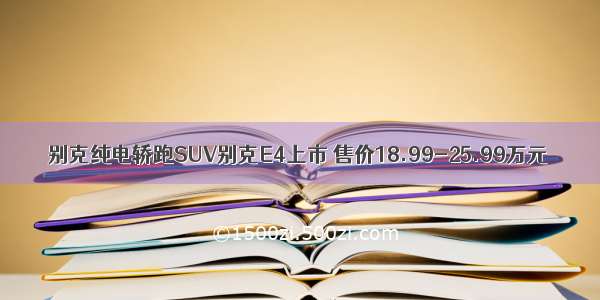 别克纯电轿跑SUV别克E4上市 售价18.99-25.99万元