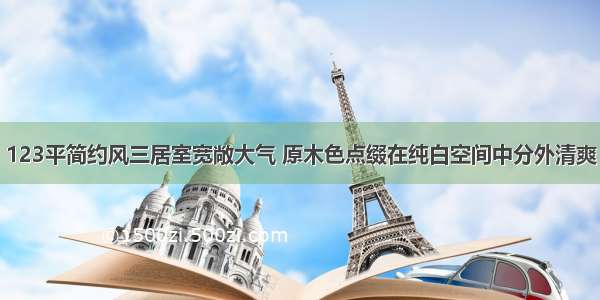 123平简约风三居室宽敞大气 原木色点缀在纯白空间中分外清爽