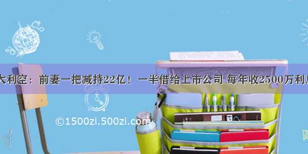 炸了！AI重大利空：前妻一把减持22亿！一半借给上市公司 每年收2500万利息躺赢！股民