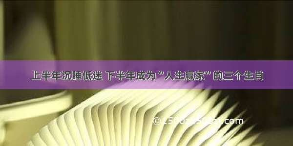 上半年沉睡低迷 下半年成为“人生赢家”的三个生肖