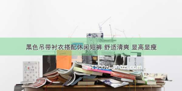 黑色吊带衬衣搭配休闲短裤 舒适清爽 显高显瘦