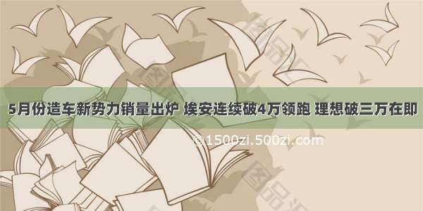 5月份造车新势力销量出炉 埃安连续破4万领跑 理想破三万在即