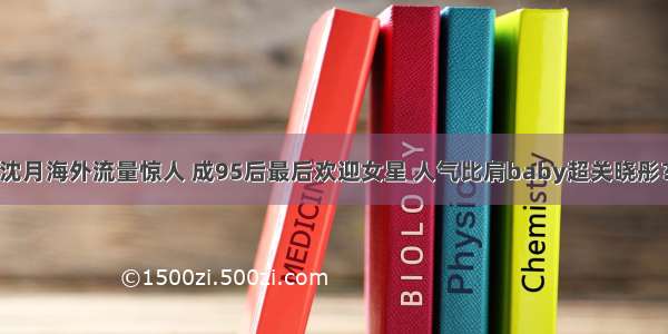 沈月海外流量惊人 成95后最后欢迎女星 人气比肩baby超关晓彤？