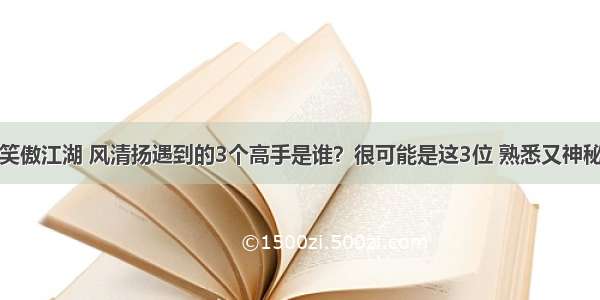 笑傲江湖 风清扬遇到的3个高手是谁？很可能是这3位 熟悉又神秘