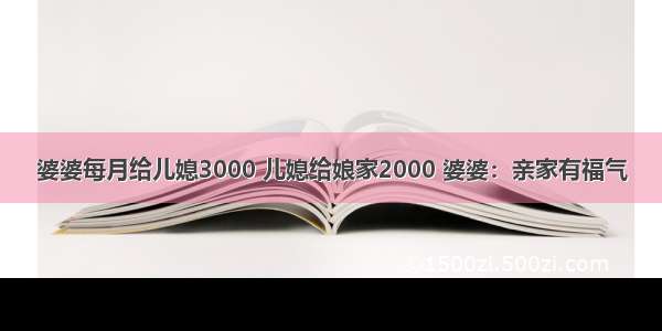 婆婆每月给儿媳3000 儿媳给娘家2000 婆婆：亲家有福气