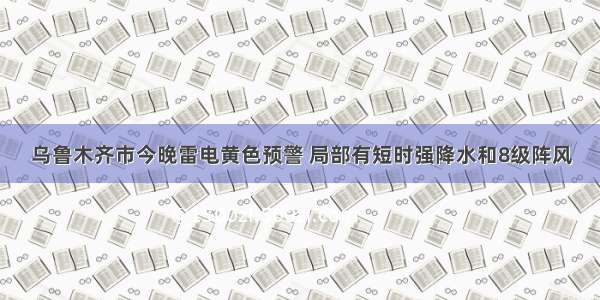 乌鲁木齐市今晚雷电黄色预警 局部有短时强降水和8级阵风