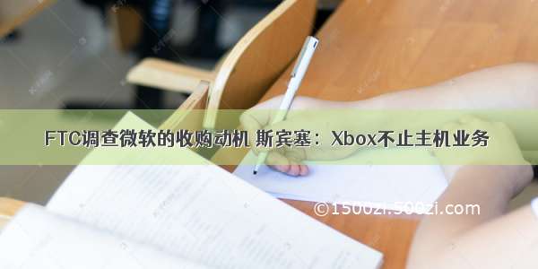 FTC调查微软的收购动机 斯宾塞：Xbox不止主机业务