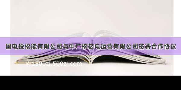 国电投核能有限公司与中广核核电运营有限公司签署合作协议