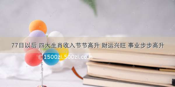 77日以后 四大生肖收入节节高升 财运兴旺 事业步步高升