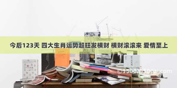 今后123天 四大生肖运势超旺发横财 横财滚滚来 爱情至上