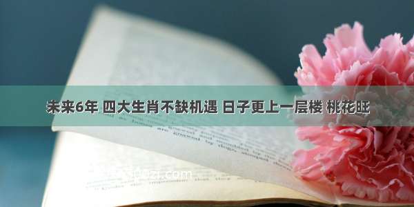 未来6年 四大生肖不缺机遇 日子更上一层楼 桃花旺