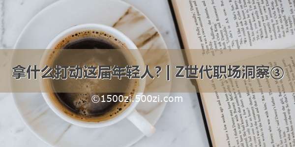 拿什么打动这届年轻人? | Z世代职场洞察③